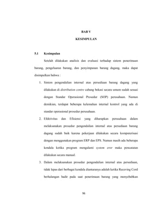 96
BAB V
KESIMPULAN
5.1 Kesimpulan
Setelah dilakukan analisis dan evaluasi terhadap sistem penerimaan
barang, pengeluaran barang, dan penyimpanan barang dagang, maka dapat
disimpulkan bahwa :
1. Sistem pengendalian internal atas persediaan barang dagang yang
dilakukan di distribution centre cabang bekasi secara umum sudah sesuai
dengan Standar Operasional Prosedur (SOP) perusahaan. Namun
demikian, terdapat beberapa kelemahan internal kontrol yang ada di
standar operasional prosedur perusahaan.
2. Efektivitas dan Efisiensi yang diharapkan perusahaan dalam
melaksanakan prosedur pengendalian internal atas persediaan barang
dagang sudah baik karena pekerjaan dilakukan secara komputerisasi
dengan menggunakan program ERP dan EPS. Namun masih ada beberapa
kendala ketika program mengalami system eror maka pencatatan
dilakukan secara manual.
3. Dalam melaksanakan prosedur pengendalian internal atas persediaan,
tidak lepas dari berbagai kendala diantaranya adalah ketika Receving Cord
berhalangan hadir pada saat penerimaan barang yang menyebabkan
 