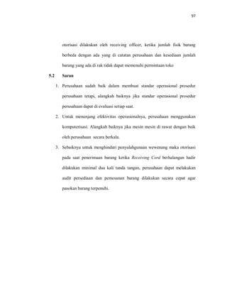 97
otorisasi dilakukan oleh receiving officer, ketika jumlah fisik barang
berbeda dengan ada yang di catatan perusahaan dan kesediaan jumlah
barang yang ada di rak tidak dapat memenuhi permintaan toko
5.2 Saran
1. Perusahaan sudah baik dalam membuat standar operasional prosedur
perusahaan tetapi, alangkah baiknya jika standar operasional prosedur
perusahaan dapat di evaluasi setiap saat.
2. Untuk menunjang efektivitas operasionalnya, perusahaan menggunakan
komputerisasi. Alangkah baiknya jika mesin mesin di rawat dengan baik
oleh perusahaan secara berkala.
3. Sebaiknya untuk menghindari penyalahgunaan wewenang maka otorisasi
pada saat penerimaan barang ketika Receiving Cord berhalangan hadir
dilakukan minimal dua kali tanda tangan, perusahaan dapat melakukan
audit persediaan dan pemesanan barang dilakukan secara cepat agar
pasokan barang terpenuhi.
 