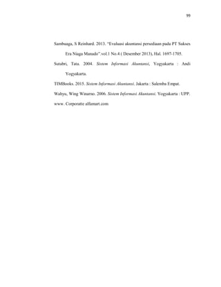 99
Sambuaga, S Reinhard. 2013. “Evaluasi akuntansi persediaan pada PT Sukses
Era Niaga Manado”.vol.1 No.4 ( Desember 2013), Hal. 1697-1705.
Sutabri, Tata. 2004. Sistem Informasi Akuntansi, Yogyakarta : Andi
Yogyakarta.
TIMBooks. 2015. Sistem Informasi Akuntansi. Jakarta : Salemba Empat.
Wahyu, Wing Winarno. 2006. Sistem Informasi Akuntansi. Yogyakarta : UPP.
www. Corporatte alfamart.com
 