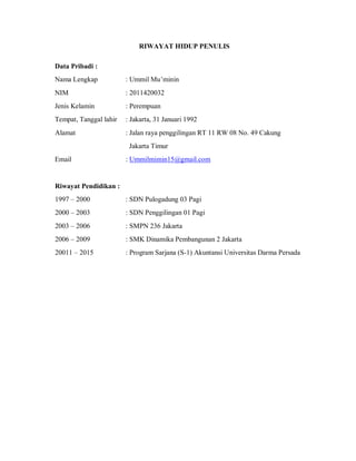 RIWAYAT HIDUP PENULIS
Data Pribadi :
Nama Lengkap : Ummil Mu’minin
NIM : 2011420032
Jenis Kelamin : Perempuan
Tempat, Tanggal lahir : Jakarta, 31 Januari 1992
Alamat : Jalan raya penggilingan RT 11 RW 08 No. 49 Cakung
Jakarta Timur
Email : Ummilmimin15@gmail.com
Riwayat Pendidikan :
1997 – 2000 : SDN Pulogadung 03 Pagi
2000 – 2003 : SDN Penggilingan 01 Pagi
2003 – 2006 : SMPN 236 Jakarta
2006 – 2009 : SMK Dinamika Pembangunan 2 Jakarta
20011 – 2015 : Program Sarjana (S-1) Akuntansi Universitas Darma Persada
 