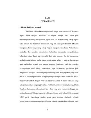 1
BAB I
PENDAHULUAN
1.1 Latar Belakang Masalah
Globalisasi diidentikkan dengan dunia tanpa batas dalam arti Negara –
negara dapat menjual produknya ke negara lainnya, serta dapat pula
mendatangkan barang dan jasa dari negara lain. Era ini mendorong setiap negara
harus efisien, tak terkecuali perusahaan yang ada di Negara tersebut. Efisiensi
merupakan faktor daya saing setiap Negara, maupun perusahaan. Pertumbuhan
penduduk dan semakin bervariasinya kebutuhan masyarakat mengakibatkan
kebutuhan tidak dapat lagi dipenuhi dari satu sumber. Hal ini mendorong
tumbuhnya persaingan usaha untuk meraih pasar seluas – luasnya. Perusahaan
perlu melakukan inovasi agar mampu bersaing. Selain dari pada itu, semakin
meningkatnya taraf hidup masyarakat juga mendorong perubahan pola
pengeluaran dan pola konsumsi yang cenderung lebih menginginkan yang serba
praktis. Kehadiran perusahaan ritel yang menjual hampir semua kebutuhan pokok
masyarakat tumbuh dengan pesat di Indonesia dalam 10 tahun terakhir, yang
selanjutnya diikuti dengan perusahaan ritel lainnya seperti Gelael, Pitstop, Hero,
Carefour, Indomaret, Alfamart dan lain – lain yang terus bertumbuh hingga saat
ini. Jumlah gerai Alfamart menurut wibiznews hingga akhir tahun 2014 mencapai
9.757 gerai. Banyaknya jumlah gerai yang tersebar diseluruh pelosok
memerlukan penanganan yang spesifik agar mampu memberikan informasi yang
 