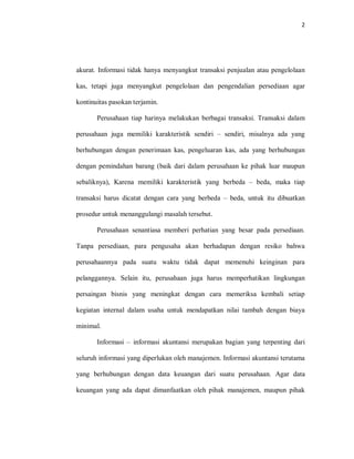 2
akurat. Informasi tidak hanya menyangkut transaksi penjualan atau pengelolaan
kas, tetapi juga menyangkut pengelolaan dan pengendalian persediaan agar
kontinuitas pasokan terjamin.
Perusahaan tiap harinya melakukan berbagai transaksi. Transaksi dalam
perusahaan juga memiliki karakteristik sendiri – sendiri, misalnya ada yang
berhubungan dengan penerimaan kas, pengeluaran kas, ada yang berhubungan
dengan pemindahan barang (baik dari dalam perusahaan ke pihak luar maupun
sebaliknya), Karena memiliki karakteristik yang berbeda – beda, maka tiap
transaksi harus dicatat dengan cara yang berbeda – beda, untuk itu dibuatkan
prosedur untuk menanggulangi masalah tersebut.
Perusahaan senantiasa memberi perhatian yang besar pada persediaan.
Tanpa persediaan, para pengusaha akan berhadapan dengan resiko bahwa
perusahaannya pada suatu waktu tidak dapat memenuhi keinginan para
pelanggannya. Selain itu, perusahaan juga harus memperhatikan lingkungan
persaingan bisnis yang meningkat dengan cara memeriksa kembali setiap
kegiatan internal dalam usaha untuk mendapatkan nilai tambah dengan biaya
minimal.
Informasi – informasi akuntansi merupakan bagian yang terpenting dari
seluruh informasi yang diperlukan oleh manajemen. Informasi akuntansi terutama
yang berhubungan dengan data keuangan dari suatu perusahaan. Agar data
keuangan yang ada dapat dimanfaatkan oleh pihak manajemen, maupun pihak
 