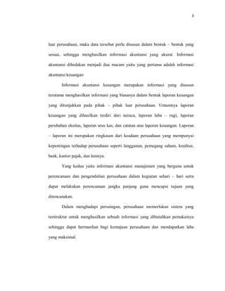 3
luar perusahaan, maka data tersebut perlu disusun dalam bentuk – bentuk yang
sesuai, sehingga menghasilkan informasi akuntansi yang akurat. Informasi
akuntansi dibedakan menjadi dua macam yaitu yang pertama adalah informasi
akuntansi keuangan
Informasi akuntansi keuangan merupakan informasi yang disusun
terutama menghasilkan informasi yang biasanya dalam bentuk laporan keuangan
yang ditunjukkan pada pihak – pihak luar perusahaan. Umumnya laporan
keuangan yang dihasilkan terdiri dari neraca, laporan laba – rugi, laporan
perubahan ekuitas, laporan arus kas, dan catatan atas laporan keuangan. Laporan
– laporan ini merupakan ringkasan dari keadaan perusahaan yang mempunyai
kepentingan terhadap perusahaan seperti langganan, pemegang saham, kreditur,
bank, kantor pajak, dan lainnya.
Yang kedua yaitu informasi akuntansi manajemen yang berguna untuk
perencanaan dan pengendalian perusahaan dalam kegiatan sehari – hari serta
dapat melakukan perencanaan jangka panjang guna mencapai tujuan yang
direncanakan.
Dalam menghadapi persaingan, perusahaan memerlukan sistem yang
terstruktur untuk menghasilkan sebuah informasi yang dibutuhkan pemakainya
sehingga dapat bermanfaat bagi kemajuan perusahaan dan mendapatkan laba
yang maksimal.
 