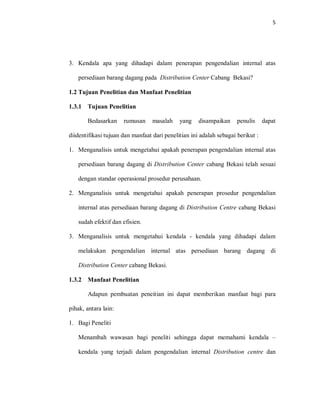 5
3. Kendala apa yang dihadapi dalam penerapan pengendalian internal atas
persediaan barang dagang pada Distribution Center Cabang Bekasi?
1.2 Tujuan Penelitian dan Manfaat Penelitian
1.3.1 Tujuan Penelitian
Bedasarkan rumusan masalah yang disampaikan penulis dapat
diidentifikasi tujuan dan manfaat dari penelitian ini adalah sebagai berikut :
1. Menganalisis untuk mengetahui apakah penerapan pengendalian internal atas
persediaan barang dagang di Distribution Center cabang Bekasi telah sesuai
dengan standar operasional prosedur perusahaan.
2. Menganalisis untuk mengetahui apakah penerapan prosedur pengendalian
internal atas persediaan barang dagang di Distribution Centre cabang Bekasi
sudah efektif dan efisien.
3. Menganalisis untuk mengetahui kendala - kendala yang dihadapi dalam
melakukan pengendalian internal atas persediaan barang dagang di
Distribution Center cabang Bekasi.
1.3.2 Manfaat Penelitian
Adapun pembuatan peneitian ini dapat memberikan manfaat bagi para
pihak, antara lain:
1. Bagi Peneliti
Menambah wawasan bagi peneliti sehingga dapat memahami kendala –
kendala yang terjadi dalam pengendalian internal Distribution centre dan
 