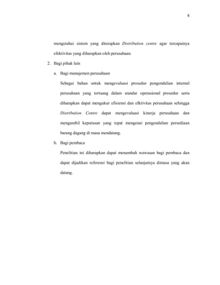 6
mengetahui sistem yang diterapkan Distribution centre agar tercapainya
efektivitas yang diharapkan oleh perusahaan.
2. Bagi pihak lain
a. Bagi manajemen perusahaan
Sebagai bahan untuk mengevaluasi prosedur pengendalian internal
perusahaan yang tertuang dalam standar operasional prosedur serta
diharapkan dapat mengukur efisiensi dan efktivitas perusahaan sehingga
Distribution Centre dapat mengevaluasi kinerja perusahaan dan
mengambil keputusan yang tepat mengenai pengendalian persediaan
barang dagang di masa mendatang.
b. Bagi pembaca
Penelitian ini diharapkan dapat menambah wawasan bagi pembaca dan
dapat dijadikan referensi bagi penelitian selanjutnya dimasa yang akan
datang.
 