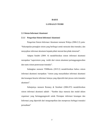 7
BAB II
LANDASAN TEORI
2.1 Sistem Informasi Akuntansi
2.1.1 Pengertian Sistem Informasi Akuntansi
Pengertian Sistem Informasi Akuntansi menurut Wahyu (2006:2.2) yaitu:
“Sekumpulan perangkat sistem yang berfungsi untuk mencatat data transaksi, dan
menyajikan informasi akuntansi kepada pihak internal dan pihak eksternal”.
Adapun Sutabri (2004: 4) mendefinisikan sistem informasi akuntansi
merupakan “supersistem yang terdiri dari sistem akuntansi pertanggungjawaban
dan suatu sistem pemrosesan transaksi”.
Sedangkan menurut TIMBooks (2015:2) mendefisinikan bahwa sistem
informasi akuntansi merupakan: “sistem yang menyediakan informasi akuntansi
dan keuangan beserta informasi lainnya yang diperoleh dari proses rutin transaksi
akuntansi”.
Selanjutnya menurut Romney & Steinbart (2006:473) mendefinisikan
sistem informasi akuntansi adalah : “Sumber daya manusia dan modal dalam
organisasi yang bertanggungjawab untuk Persiapan informasi keuangan dan
Informasi yang diperoleh dari mengumpulkan dan memproses berbagai transaksi
perusahaan”
 