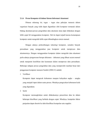 16
2.1.6 Peran Komputer di dalam Sistem Informasi Akuntansi
Dimasa sekarang ini, tugas – tugas atau pekerjan manusia dalam
organisasi banyak yang telah dapat digantikan oleh komputer termasuk dalam
bidang akuntansi.proses pengolahan data akuntansi akan dpat dilakukan dengan
lebih cepat bil menggunakan komputer. Hal ini dapat terjadi karena kemampuan
komputer untuk mengolah lebih cepat dibandingkan sistem manual.
Dengan adanya perkembangan teknologi komputer, semakin banyak
perusahaan yang menggunakan jasa komputer untuk memproses data
akuntansinya. Dengan menggunakan komputer dalam mengolah data akuntansi
perlu adanya pengawasan berupa dokumen – dokumen yang dibuat secara manual
untuk menjamin keteliltian dan keamanan dalam memproses data perusahaan.
Beberapa tahapan proses pengolahan data yang memperoleh manfaat besar dari
penggunaan komputer menurut Sutabri (2004:21) adalah:
1 Verifikasi
Komputer dapat mengecek kebenaran maupun kelayakan angka – anagka
yang menjadi input dalam suatu proses. Misalnya pengecekan kebenaran kode
yang digunakan.
2 Sortir
Komputer memungkinkan untuk dilakukannya pensortiran data ke dalam
beberapa klasifikasi yang berbeda dengan cepat. Misalnya, kumpulan faktur
penjualan dapat disortir ke dala klasifikasi kumpulan satu supplier.
 
