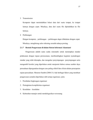 17
3 Transmission
Komputer dapat memindahkan lokasi data dari suatu tempat, ke tempat
lainnya dengan cepat. Misalnya, data dari suatu file dipindahkan ke file
lainnya.
4 Perhitungan
Dengan komputer, perhitungan – perhitungan dapat dilakukan dengan cepat.
Misalnya, menghitung salso rekening sesudah adanya posting.
2.1.7 Bentuk Pengawasan di dalam Sistem Informasi Akuntansi
Pengawasan adalah suatu usaha sistematik untuk menetapkan standar
pelaksanan dengan tujuan perencanaan, membandingkan kegiatan nyatadengan
standar yang telah ditetapka, dan mengukur penyimpangan –penyimpangan serta
mengambil koreksi yang diperlukan untuk menjamin bahwa semua sumber daya
perusahaan dipergunakan dengan cara paling efektif dan efisien dalam pencapaian
tujuan perusahaan. Menurut Sutabri (2004:31) Ada berbagai faktor yang membuat
pengawasan semakin diperlukan oleh setiap organisasi, yaitu:
1. Perubahan lingkungan organisasi
2. Peningkatan kompleksitas organisasi
3. Kesalahan – kesalahan
4. Kebutuhan manajer untuk mendelegasikan wewenang
 