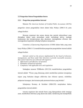 19
2.2 Pengertian Sistem Pengendalian Intern
2.2.1 Pengertian pengendalian Internal
Menurut The American Institute of Certified Public Accountans (AICPA)
pengertian sistem pengendalian intern dalam buku Wahyu (2006:11.4) yaitu
sebagai berikut:
Rencana organisasi dan semua ukuran dan metode terkoordinasi yang
diterapkan dalam suatu perusahaan untuk melindungi aktiva, menjaga
keakurasian dan keterpercayaan data akuntansi, meningkatkan efisiensi, dan
meningkatkan kepatuhan terhadap kebijakan manajemen.
Committee of Sponsoring Organizations (COSO) dalam buku yang sama
karya Wahyu (2006:11.5) mendefinisikan pengertian pengendalian internal adalah
sebagai berikut:
Internal control as the process implemented by the board of directors,
managements, and those under their direction to provide reasonable assurance
that control objectives are achieved with regard to :
1. Effectiveness and efficiency of operation
2. Reliability of financial reporting
3. Compliance with applicable laws and regulations
Sedangkan menurut TIMBooks (2015:36) mendefinisikan pengendalian
internal adalah: “Proses yang dirancang untuk memberikan jaminan tercapainya
tujuan yang berkaitan dengan efektivitas dan efisiensi operasi, reliabilitas
pelaporan keuangan, dan ketaatan pada peraturan hokum yang berlaku”.
Selanjutnya Romney & Steinbart (2006:229) menjelaskan bahwa
pengendalian internal adalah :
rencana organisasi dan metode bisnis yang dipergunakan untuk menjaga
asset, memberikan informasi yang akurat dan andal, mendorong dan memperbaiki
 
