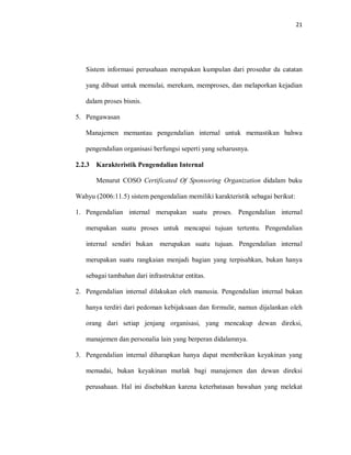 21
Sistem informasi perusahaan merupakan kumpulan dari prosedur da catatan
yang dibuat untuk memulai, merekam, memproses, dan melaporkan kejadian
dalam proses bisnis.
5. Pengawasan
Manajemen memantau pengendalian internal untuk memastikan bahwa
pengendalian organisasi berfungsi seperti yang seharusnya.
2.2.3 Karakteristik Pengendalian Internal
Menurut COSO Certificated Of Sponsoring Organization didalam buku
Wahyu (2006:11.5) sistem pengendalian memiliki karakteristik sebagai berikut:
1. Pengendalian internal merupakan suatu proses. Pengendalian internal
merupakan suatu proses untuk mencapai tujuan tertentu. Pengendalian
internal sendiri bukan merupakan suatu tujuan. Pengendalian internal
merupakan suatu rangkaian menjadi bagian yang terpisahkan, bukan hanya
sebagai tambahan dari infrastruktur entitas.
2. Pengendalian internal dilakukan oleh manusia. Pengendalian internal bukan
hanya terdiri dari pedoman kebijaksaan dan formulir, namun dijalankan oleh
orang dari setiap jenjang organisasi, yang mencakup dewan direksi,
manajemen dan personalia lain yang berperan didalamnya.
3. Pengendalian internal diharapkan hanya dapat memberikan keyakinan yang
memadai, bukan keyakinan mutlak bagi manajemen dan dewan direksi
perusahaan. Hal ini disebabkan karena keterbatasan bawahan yang melekat
 