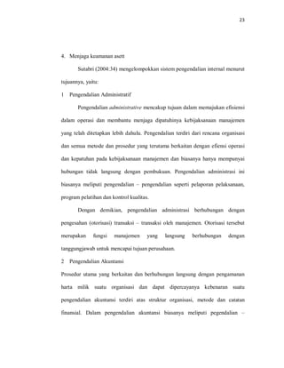 23
4. Menjaga keamanan asett
Sutabri (2004:34) mengelompokkan sistem pengendalian internal menurut
tujuannya, yaitu:
1 Pengendalian Administratif
Pengendalian administrative mencakup tujuan dalam memajukan efisiensi
dalam operasi dan membantu menjaga dipatuhinya kebijaksanaan manajemen
yang telah ditetapkan lebih dahulu. Pengendalian terdiri dari rencana organisasi
dan semua metode dan prosedur yang terutama berkaitan dengan efiensi operasi
dan kepatuhan pada kebijaksanaan manajemen dan biasanya hanya mempunyai
hubungan tidak langsung dengan pembukuan. Pengendalian administrasi ini
biasanya meliputi pengendalian – pengendalian seperti pelaporan pelaksanaan,
program pelatihan dan kontrol kualitas.
Dengan demikian, pengendalian administrasi berhubungan dengan
pengesahan (otorisasi) transaksi – transaksi oleh manajemen. Otorisasi tersebut
merupakan fungsi manajemen yang langsung berhubungan dengan
tanggungjawab untuk mencapai tujuan perusahaan.
2 Pengendalian Akuntansi
Prosedur utama yang berkaitan dan berhubungan langsung dengan pengamanan
harta milik suatu organisasi dan dapat dipercayanya kebenaran suatu
pengendalian akuntansi terdiri atas struktur organisasi, metode dan catatan
finansial. Dalam pengendalian akuntansi biasanya meliputi pegendalian –
 