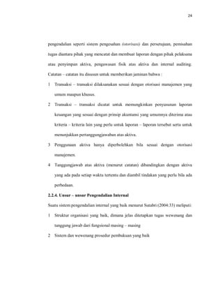 24
pengendalian seperti sistem pengesahan (otorisasi) dan persetujuan, pemisahan
tugas diantara pihak yang mencatat dan membuat laporan dengan pihak pelaksana
atau penyimpan aktiva, pengawasan fisik atas aktiva dan internal auditing.
Catatan – catatan itu disusun untuk memberikan jaminan bahwa :
1 Transaksi – transaksi dilaksanakan sesuai dengan otorisasi manajemen yang
umum maupun khusus.
2 Transaksi – transaksi dicatat untuk memungkinkan penyusunan laporan
keuangan yang sesuai dengan prinsip akuntansi yang umumnya diterima atau
kriteria – kriteria lain yang perlu untuk laporan – laporan tersebut serta untuk
menunjukkan pertanggungjawaban atas aktiva.
3 Penggunaan aktiva hanya diperbolehkan bila sesuai dengan otorisasi
manajemen.
4 Tanggungjawab atas aktiva (menurut catatan) dibandingkan dengan aktiva
yang ada pada setiap waktu tertentu dan diambil tindakan yang perlu bila ada
perbedaan.
2.2.4. Unsur – unsur Pengendalian Internal
Suatu sistem pengendalian internal yang baik menurut Sutabri (2004:33) meliputi:
1 Struktur organisasi yang baik, dimana jelas ditetapkan tugas wewenang dan
tanggung jawab dari fungsional masing – masing
2 Sistem dan wewenang prosedur pembukuan yang baik
 