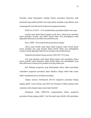 27
Persedian cukup berpengaruh terhadap kinerja perusahaan khususnya pada
penentuan harga pokok produksi atau harga pokok penjualan yang akhirnya akan
mempengaruhi total laba bersih di laporan keuangan perusahaan.
PSAK No.14 (2013 : 14.2) mendefinisikan persediaan adalah asset yang:
tersedia untuk dijual dalam kegiatan usaha biasa, dalam proses produksi
untuk penjualan tersebut, atau dalam bentuk bahan atau perlengkapan untuk
digunakan dalam proses produksi atau pemberian jasa.
Reeve (2006 : 425) mendefinisikan persediaan sebagai:
Aktiva yang tersedia untuk dijual dalam kegiatan usaha normal dalam
proses produksi atau yang berjalan dalam bentuk bahan atau perlengkapan
(supplies) untuk digunakan dalam proses produksi atau pemberian jasa
Pengertian persediaan barang menurut IAS2 (2011:337) yaitu:
Aset yang disimpan untuk dijual dalam operasi rutin perusahaan, dalam
proses produksi untuk penjualan, dalam bentuk bahan atau perlengkapan yang
akan dikonsumsi selama proses produksi atau penyerahan jasa.
Dari beberapa pengertian yang dikemukakan diatas, dalam perusahaan
manufaktur pengertian persediaan dapat diartikan sebagai bahan baku utama
dalam menjalankan proses produksi perusahaan.
Adapun menurut Ariefiansyah (2012:8) pengertian persediaan barang
dagang adalah “semua barang yang dibeli dan disimpan di dalam gudang untuk
sementara waktu dengan tujuan untuk dijual kembali”.
Selanjutnya Libby (2008:336) mengemukakan bahwa pengertian
persediaan barang dagang adalah: “aset berwujud yang dimiliki oleh perusahaan
 