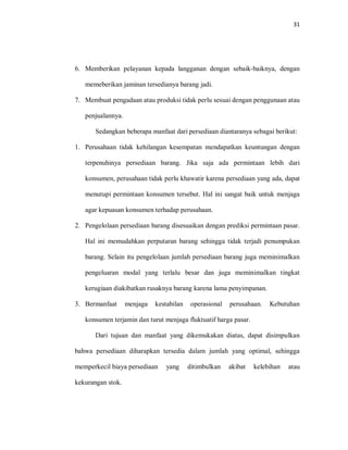 31
6. Memberikan pelayanan kepada langganan dengan sebaik-baiknya, dengan
memeberikan jaminan tersedianya barang jadi.
7. Membuat pengadaan atau produksi tidak perlu sesuai dengan penggunaan atau
penjualannya.
Sedangkan beberapa manfaat dari persediaan diantaranya sebagai berikut:
1. Perusahaan tidak kehilangan kesempatan mendapatkan keuntungan dengan
terpenuhinya persediaan barang. Jika saja ada permintaan lebih dari
konsumen, perusahaan tidak perlu khawatir karena persediaan yang ada, dapat
menutupi permintaan konsumen tersebut. Hal ini sangat baik untuk menjaga
agar kepuasan konsumen terhadap perusahaan.
2. Pengelolaan persediaan barang disesuaikan dengan prediksi permintaan pasar.
Hal ini memudahkan perputaran barang sehingga tidak terjadi penumpukan
barang. Selain itu pengelolaan jumlah persediaan barang juga meminimalkan
pengeluaran modal yang terlalu besar dan juga meminimalkan tingkat
kerugiaan diakibatkan rusaknya barang karena lama penyimpanan.
3. Bermanfaat menjaga kestabilan operasional perusahaan. Kebutuhan
konsumen terjamin dan turut menjaga fluktuatif harga pasar.
Dari tujuan dan manfaat yang dikemukakan diatas, dapat disimpulkan
bahwa persediaan diharapkan tersedia dalam jumlah yang optimal, sehingga
memperkecil biaya persediaan yang ditimbulkan akibat kelebihan atau
kekurangan stok.
 