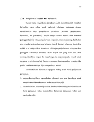 32
2.3.5 Pengendalian Internal Atas Persediaan
Tujuan utama pengendalian persediaan adalah memiliki jumlah persedian
berkualitas yang cukup untuk melayani kebutuhan pelanggan dengan
meminimalkan biaya pemeliharaan persediaan (produksi, penyimpanan,
kedaluarsa, dan pendanaan). Produk dengan kualitas rendah akan membuat
pelanggan kecewa, retur, dan penurunan penjualan dimasa mendatang. Pembelian
atau produksi unit produk yang laris atau banyak diminati pelanggan jika terlalu
sedikit akan menyebabkan perusahaan kehilangan penjualan dan mengecewakan
pelanggan. Sebaliknya, membeli terlalu banyak unit yang tidak laris akan
meningkatkan biaya simpan dan biaya bunga atas pinjaman jangka pendek untuk
mendanai pembelian tersebut. Bahkan perusahaan dapat mengalami kerugian, jika
produk tersebut tidak dapat dijual dengan harga normal.
Sistem akuntansi memainkan tiga peran penting dalam proses pengelolaan
persediaan.
1. sistem akuntansi harus menyediakan informasi yang tepat dan akurat untuk
menyediakan laporan keuangan periodik dan retur pajak.
2. sistem akuntansi harus menyediakan informasi terkini mengenai kuantitas dan
biaya persediaan untuk memfasilitasi keputusan pemesanan bahan dan
pabrikasi produk.
 