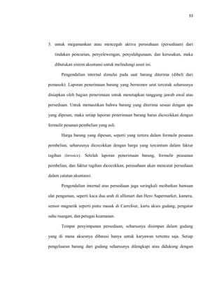 33
3. untuk megamankan atau mencegah aktiva perusahaan (persediaan) dari
tindakan pencurian, penyelewengan, penyalahgunaan, dan kerusakan, maka
dibutukan sistem akuntansi untuk melindungi asset ini.
Pengendalian internal dimulai pada saat barang diterima (dibeli dari
pemasok). Laporan penerimaan barang yang bernomor urut tercetak seharusnya
disiapkan oleh bagian penerimaan untuk menetapkan tanggung jawab awal atas
persediaan. Untuk memastikan bahwa barang yang diterima sesuai dengan apa
yang dipesan, maka setiap laporan penerimaan barang harus dicocokkan dengan
formulir pesanan pembelian yang asli.
Harga barang yang dipesan, seperti yang tertera dalam formulir pesanan
pembelian, seharusnya dicocokkan dengan harga yang tercantum dalam faktur
tagihan (invoice). Setelah laporan penerimaan barang, formulir peasanan
pembelian, dan faktur tagihan dicocokkan, perusahaan akan mencatat persediaan
dalam catatan akuntansi.
Pengendalian internal atas persediaan juga seringkali meibatkan bantuan
alat pengaman, seperti kaca dua arah di alfamart dan Hero Supermarket, kamera,
sensor magnetik seperti pintu masuk di Carrefour, kartu akses gudang, pengatur
suhu ruangan, dan petugas keamanan.
Tempat penyimpanan persediaan, seharusnya disimpan dalam gudang
yang di mana aksesnya dibatasi hanya untuk karyawan tertentu saja. Setiap
pengeluaran barang dari gudang seharusnya dilengkapi atau didukung dengan
 