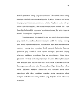 34
formulir permintaan barang, yang telah diotorisasi. Suhu tempat dimana barang
disimpan seharusnya diatur untuk menghindari terjadinya kerusakan atas barang
dagangan, seperti makanan dan minuman tertentu, obat, bahan adukan cat, gas
tabung, dan lain sebagainya. Jika barang dagangan berupa keramik maka yang
harus diperhatikan adalah penyusunan keramik agar terhndar dari resiko pecahnya
keramik pada tumpukan yang terbawah.
Penggunaan sistem pencatatan perpetual juga memberikan pengendalian
yang efektif atas persediaan. Informasi mengenai jumlah atas masing – masing
jenis barang dagangan dapat segera tersedia dalam buku besar pembantu untuk
masinng – masing akun persediaan. Untuk menjamin keakuratan besarnya
persediaan yang dilaporkan dalam laporan keuangan, perusahaan dagang
seharusnya melakukan pemeriksaan fisik atas persediaannya. Dalam sistem
pencatatan perpetual, hasil dari penghitungan fisik akan dibandingkan dengan
data persediaan yang tercatat dalam buku besar untuk menentukan besarnya
kekurangan yang ada atas saldo fisik persediaan. Dapat disimpulkan bahwa
sistem pencatatan perpetual, pemeriksaan fisik dilakukan bukan untuk
menghitung saldo akhir persediaan melainkan sebagai pengecekan silang
mengenai keabsahan atas saldo persediaan yang dilaporkan dalam buku besar
persediaan.
 