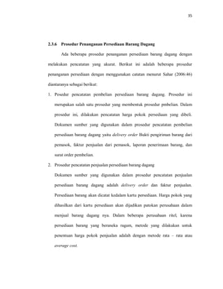 35
2.3.6 Prosedur Penanganan Persediaan Barang Dagang
Ada beberapa prosedur penanganan persediaan barang dagang dengan
melakukan pencatatan yang akurat. Berikut ini adalah beberapa prosedur
penanganan persediaan dengan menggunakan catatan menurut Sahar (2006:46)
diantaranya sebagai berikut:
1. Posedur pencatatan pembelian persediaan barang dagang. Prosedur ini
merupakan salah satu prosedur yang membentuk prosedur pmbelian. Dalam
prosedur ini, dilakukan pencatatan harga pokok persediaan yang dibeli.
Dokumen sumber yang digunakan dalam prosedur pencatatan pembelian
persediaan barang dagang yaitu delivery order Bukti pengiriman barang dari
pemasok, faktur penjualan dari pemasok, laporan penerimaan barang, dan
surat order pembelian.
2. Prosedur pencatatan penjualan persediaan barang dagang
Dokumen sumber yang digunakan dalam prosedur pencatatan penjualan
persediaan barang dagang adalah delivery order dan faktur penjualan.
Persediaan barang akan dicatat kedalam kartu persediaan. Harga pokok yang
dihasilkan dari kartu persediaan akan dijadikan patokan perusahaan dalam
menjual barang dagang nya. Dalam beberapa perusahaan ritel, karena
persediaan barang yang beraneka ragam, metode yang dilakukan untuk
penentuan harga pokok penjualan adalah dengan metode rata – rata atau
average cost.
 