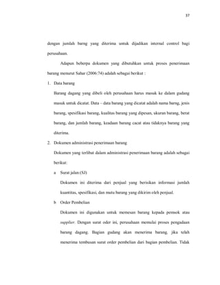 37
dengan jumlah barng yang diterima untuk dijadikan internal control bagi
perusahaan.
Adapun beberpa dokumen yang dibutuhkan untuk proses penerimaan
barang menurut Sahar (2006:74) adalah sebagai berikut :
1. Data barang
Barang dagang yang dibeli oleh perusahaan harus masuk ke dalam gudang
masuk untuk dicatat. Data – data barang yang dicatat adalah nama barng, jenis
barang, spesifikasi barang, kualitas barang yang dipesan, ukuran barang, berat
barang, dan jumlah barang, keadaan barang cacat atau tidaknya barang yang
diterima.
2. Dokumen administrasi penerimaan barang
Dokumen yang terlibat dalam administrasi penerimaan barang adalah sebagai
berikut:
a Surat jalan (SJ)
Dokumen ini diterima dari penjual yang berisikan informasi jumlah
kuantitas, spesifikasi, dan mutu barang yang dikirim oleh penjual.
b Order Pembelian
Dokumen ini digunakan untuk memesan barang kepada pemsok atau
supplier. Dengan surat oder ini, perusahaan memulai proses pengadaan
barang dagang. Bagian gudang akan menerima barang, jika telah
menerima tembusan surat order pembelian dari bagian pembelian. Tidak
 