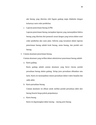 38
ada barang yang diterima oleh bagian gudang tanpa didahului dengan
keluarnya surat order pembelian.
c Laporan penerimaan barang (LPB)
Laporan penerimaan barang merupakan laporan yang menunjukkan bahwa
barang yang diterima dari pemasok sesuai dengan yang tertera dalam surat
order pembelian dan surat jalan. Informs yang tercantum dalam laporan
penerimaan barang adalah kode barang, nama barang, dan jumlah unit
barang.
3. Catatan akuntansi penerimaan barang
Catatan akuntansi yang terlibat dalam administrasi penerimaan barang adalah:
a. Kartu gudang
Kartu gudang adalah catatan akuntansi yang berisi rincian jumlah
persediaan barang dalam gudang. Setiap jenis persediaan dibuatkan satu
kartu. Kartu ini menunjukkan mutasi persediaan dalam waktu berjalan dan
saldo akhir.
b. Kartu persediaan barang
Catatan akuntansi ini dibuat untuk melihat jumlah persediaan akhir dari
barang beserta harga pokok penjualannya.
c. Kartu barang
Kartu ini digantungkan dekat masing – masing jenis barang
 