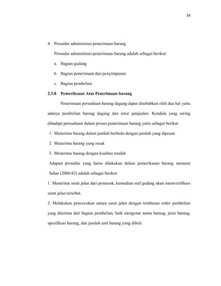 39
4. Prosedur administrasi penerimaan barang
Prosedur administrasi penerimaan barang adalah sebagai berikut:
a. Bagian gudang
b. Bagian penerimaan dan penyimpanan
c. Bagian pembelian
2.3.8 Pemeriksaan Atas Penerimaan barang
Penerimaan persediaan barang dagang dapat disebabkan oleh dua hal yaitu
adanya pembelian barang dagang dan retur penjualan. Kendala yang sering
dihadapi perusahaan dalam proses penerimaan barang yaitu sebagai berikut:
1. Menerima barang dalam jumlah berbeda dengan jumlah yang dipesan
2. Menerima barang yang rusak
3. Menerima barang dengan kualitas rendah
Adapun prosedur yang harus dilakukan dalam pemeriksaan barang menurut
Sahar (2006:82) adalah sebagai berikut:
1. Menerima surat jalan dari pemasok, kemudian staf gudang akan memverifikasi
surat jalan tersebut.
2. Melakukan pencocokan antara surat jalan dengan tembusan order pembelian
yang diterima dari bagian pembelian, baik mengenai nama barang, jenis barang,
spesifikasi barang, dan jumlah unit barang yang dibeli.
 