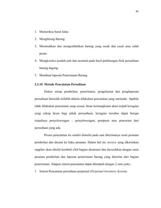 41
1. Memeriksa Surat Jalan
2. Menghitung Barang
3. Memisahkan dan mengembalikan barang yang rusak dan cacat atau salah
pesan.
4. Mengkoreksi jumlah unit dan nominal pada hasil perhitungan fisik persediaan
barang dagang.
5. Membuat laporan Penerimaan Barang
2.3.10 Metode Pencatatan Persediaan
Dalam setiap pembelian, penerimaan, pengeluaran dan penghapusan
persediaan haruslah terlebih dahulu dilakukan pencatatan yang memadai. Apabila
tidak dilakukan pencatatan yang sesuai, besar kemungkinan akan terjadi kerugian
yang cukup besar bagi pihak perusahaan, kerugian tersebut dapat berupa
terjadinya penyelewengan – penyelewengan, penipuan atau pencurian dari
persediaan yang ada.
Proses pencatatan itu sendiri dimulai pada saat diterimanya surat pesanan
pembelian dan dicatat ke buku pesanan. Dalam hal ini, invoice yang dikirimkan
supplier akan diteliti kembali oleh bagian akuntansi dan dicocokkan dengan surat
pesanan pembelian dan laporan penerimaan barang yang diterima dari bagian
penerimaan. Adapun sistem pencatatan dapat ditempuh dengan 2 cara yaitu :
1. Sistem Pencatatan persediaan perpetual (Perpetual Inventory System).
 