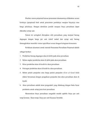 42
Disebut sistem perpetual karena pencatatan akuntansinya dilakukan secara
kontinyu (perpetual) baik untuk pencatatan jumlahnya maupun biayanya atau
harga pokoknya. Dengan demikian jumlah maupun biaya persediaan dapat
diketahui setiap saat.
Sistem ini seringkali diterapkan oleh perusahaan yang menjual barang
dagangan dengan harga per unit relatif mahal dan setiap unit barang
dimungkinkan memiliki variasi spesifikasi sesuai dengan keinginan konsumen.
Perlakuan akuntansi untuk metode Pencatatan Persediaan Perpetual adalah
sebagai berikut:
1. Pembelian barang dagangan akan di debit pada akun persediaan.
2. Beban angkut pembelian akan di debit pada akun persediaan.
3. Retur pembelian akan di kredit ke akun persediaan.
4. Potongan pembelian akan di kredit ke akun persediaan.
5. Beban pokok penjualan atau harga pokok penjualan (Cost of Good Sold)
diakui bersamaan dengan pengakuan penjualan dan akun persediaan akan di
kredit.
6. Akun persediaan adalah akun pengendali yang didukung dengan buku besar
pembantu untuk setiap jenis/item persediaan.
Menentukan biaya persediaan sangatlah mudah apabila biaya per unit
tetap konstan. Akan tetapi, biaya per unit biasanya berubah.
 
