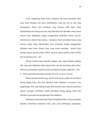 43
Untuk menghitung harga pokok penjualan dan biaya persediaan akhir
yang masih ditangan, kita harus membebankan biaya per unit ke item yang
bersangkutan. Biaya item persediaan yang biasanya tidak dapat saling
dipertukarkan (dan barang atau jasa yang diproduksi dan dipisahka untuk proyek
khusus) harus dibebankan, dengan menggunakan identifikasi khusus (specific
identification) sebesar biaya masing – masingnya. Biaya persediaan lainnya yang
biasanya dapat saling dipertukarkan akan ditentukan dengan menggunakan
beberapa rumus biaya. Rumus biaya yang umum mencakup metode biaya
pertama masuk, pertama keluar (FIFO), pertama masuk terakhir keluar (LIFO),
dan metode biaya rata – rata.
Metode tersebut dapat memiliki dampak yang sangat berbeda terhadap
laba yang akan dilaporkan dalam laporan laba rugi dan persediaan pada neraca.
Karena itu, perusahaan memilih metode persediaannya dengan sangat hati – hati.
2. Sistem pencatatan persediaan periodik (Periodic Inventory System).
Metode periodik disebut juga metode fisik karena jumlah rill persediaan
barang dagang hanya akan bisa diketahui ketika dilakukan stockopname atau
penghitungan fisik yang dilakukan pada akhir periode sesaat sebelum pembuatan
laporan keuangan. Perubahan jumlah persediaan barang dagang hanya bisa
diketahui secara pasti saat penghitungan fisik dilakukan.
Bedasarkan pernyataan diatas dapat disimpulkan bahwa sistem persediaan
periodik memerlukan inentarisasi fisik, yaitu suatu perhitungan, pengukuran,
 