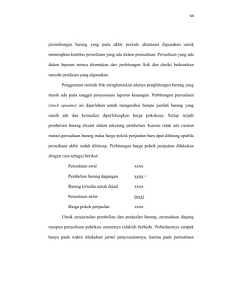 44
penimbangan barang yang pada akhir periode akuntansi digunakan untuk
menetapkan kuntitas persediaan yang ada dalam perusahaan. Persediaan yang ada
dalam laporan neraca ditentukan dari perhitungan fisik dan dinilai bedasarkan
metode penilaian yang digunakan.
Penggunaan metode fisk mengharuskan adanya penghitungan barang yang
masih ada pada tanggal penyusunan laporan keuangan. Perhitungan persediaan
(stock opname) ini diperlukan untuk mengetahui berapa jumlah barang yang
masih ada dan kemudian diperhitungkan harga pokoknya. Setiap terjadi
pembelian barang dicatat dalam rekening pembelian. Karena tidak ada catatan
mutasi persediaan barang maka harga pokok penjualan baru dpat dihitung apabila
persediaan akhir sudah dihitung. Perhitungan harga pokok penjualan dilakukan
dengan cara sebagai berikut:
Persediaan awal xxxx
Pembelian barang dagangan xxxx +
Barang tersedia untuk dijual xxxx
Persediaan akhir (xxx)
Harga pokok penjualan xxxx
Untuk penjurnalan pembelian dan penjualan barang, perusahaan dagang
maupun perusahaan pabrikasi umumnya tidaklah berbeda. Perbedaannya tampak
hanya pada waktu dilakukan jurnal penyesuaiannya, karena pada perusahaan
 
