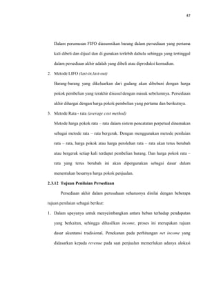 47
Dalam perumusan FIFO diasumsikan barang dalam persediaan yang pertama
kali dibeli dan dijual dan di gunakan terlebih dahulu sehingga yang tertinggal
dalam persediaan akhir adalah yang dibeli atau diproduksi kemudian.
2. Metode LIFO (last-in,last-out)
Barang-barang yang dikeluarkan dari gudang akan dibebani dengan harga
pokok pembelian yang terakhir disusul dengan masuk sebelumnya. Persediaan
akhir dihargai dengan harga pokok pembelian yang pertama dan berikutnya.
3. Metode Rata - rata (average cost method)
Metode harga pokok rata – rata dalam sistem pencatatan perpetual dinamakan
sebagai metode rata – rata bergerak. Dengan menggunakan metode penilaian
rata – rata, harga pokok atau harga perolehan rata – rata akan terus berubah
atau bergerak setiap kali terdapat pembelian barang. Dan harga pokok rata –
rata yang terus berubah ini akan dipergunakan sebagai dasar dalam
menentukan besarnya harga pokok penjualan.
2.3.12 Tujuan Penilaian Persediaan
Persediaan akhir dalam perusahaan seharusnya dinilai dengan beberapa
tujuan penilaian sebagai berikut:
1. Dalam upayanya untuk menyeimbangkan antara beban terhadap pendapatan
yang berkaitan, sehingga dihasilkan income, proses ini merupakan tujuan
dasar akuntansi tradisional. Penekanan pada perhitungan net income yang
didasarkan kepada revenue pada saat penjualan memerlukan adanya alokasi
 