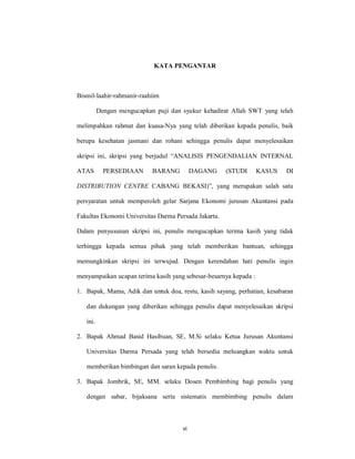 vi
KATA PENGANTAR
Bismil-laahir-rahmanir-raahiim
Dengan mengucapkan puji dan syukur kehadirat Allah SWT yang telah
melimpahkan rahmat dan kuasa-Nya yang telah diberikan kepada penulis, baik
berupa kesehatan jasmani dan rohani sehingga penulis dapat menyelesaikan
skripsi ini, skripsi yang berjudul “ANALISIS PENGENDALIAN INTERNAL
ATAS PERSEDIAAN BARANG DAGANG (STUDI KASUS DI
DISTRIBUTION CENTRE CABANG BEKASI)”, yang merupakan salah satu
persyaratan untuk memperoleh gelar Sarjana Ekonomi jurusan Akuntansi pada
Fakultas Ekonomi Universitas Darma Persada Jakarta.
Dalam penyusunan skripsi ini, penulis mengucapkan terima kasih yang tidak
terhingga kepada semua pihak yang telah memberikan bantuan, sehingga
memungkinkan skripsi ini terwujud. Dengan kerendahan hati penulis ingin
menyampaikan ucapan terima kasih yang sebesar-besarnya kepada :
1. Bapak, Mama, Adik dan untuk doa, restu, kasih sayang, perhatian, kesabaran
dan dukungan yang diberikan sehingga penulis dapat menyelesaikan skripsi
ini.
2. Bapak Ahmad Basid Hasibuan, SE, M.Si selaku Ketua Jurusan Akuntansi
Universitas Darma Persada yang telah bersedia meluangkan waktu untuk
memberikan bimbingan dan saran kepada penulis.
3. Bapak Jombrik, SE, MM. selaku Dosen Pembimbing bagi penulis yang
dengan sabar, bijaksana serta sistematis membimbing penulis dalam
 