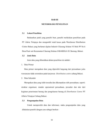 52
BAB III
METODOLOGI PENELITIAN
3.1 Lokasi Penelitian
Bedasarkan judul yang peneliti buat, peneliti melakukan penelitian pada
PT Afaria Tirtajaya dan mengambil studi kasus pada Warehouse Distribution
Centre Bekasi yang berlamat dijalan Industri Cikarang Selatan VI blok PP No.6
Desa Pasir sari Kecamatan Cikarang Selatan JABABEKA II Cikarang, Bekasi.
3.2 Jenis Data
Jenis data yang dibutuhkan dalam penelitian ini adalah :
1. Data Primer
Data primer merupakan data yang diperoleh langsung dari perusahaan yaitu
wawancara tidak terstruktur pada karyawan Distribution centre cabang Bekasi.
2. Data Sekunder
Merupakan data yang telah tersedia dan dikumpukan oleh perusahaan, seperti:
struktur organisasi, standar operasional perusahaan, prosedur dan alur dari
kegiatan penerimaan barang dan pengeluaran barang di Distribution Centre PT
Alfaria Tirtajaya Cabang Bekasi.
3.3 Pengumpulan Data
Untuk memperoleh data dan informasi, maka pengumpulan data yang
dilakukan peneliti dengan cara sebagai berikut :
 
