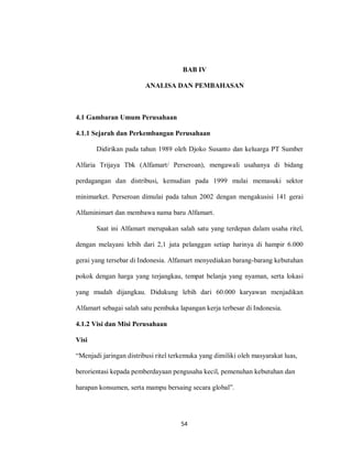 54
BAB IV
ANALISA DAN PEMBAHASAN
4.1 Gambaran Umum Perusahaan
4.1.1 Sejarah dan Perkembangan Perusahaan
Didirikan pada tahun 1989 oleh Djoko Susanto dan keluarga PT Sumber
Alfaria Trijaya Tbk (Alfamart/ Perseroan), mengawali usahanya di bidang
perdagangan dan distribusi, kemudian pada 1999 mulai memasuki sektor
minimarket. Perseroan dimulai pada tahun 2002 dengan mengakusisi 141 gerai
Alfaminimart dan membawa nama baru Alfamart.
Saat ini Alfamart merupakan salah satu yang terdepan dalam usaha ritel,
dengan melayani lebih dari 2,1 juta pelanggan setiap harinya di hampir 6.000
gerai yang tersebar di Indonesia. Alfamart menyediakan barang-barang kebutuhan
pokok dengan harga yang terjangkau, tempat belanja yang nyaman, serta lokasi
yang mudah dijangkau. Didukung lebih dari 60.000 karyawan menjadikan
Alfamart sebagai salah satu pembuka lapangan kerja terbesar di Indonesia.
4.1.2 Visi dan Misi Perusahaan
Visi
“Menjadi jaringan distribusi ritel terkemuka yang dimiliki oleh masyarakat luas,
berorientasi kepada pemberdayaan pengusaha kecil, pemenuhan kebutuhan dan
harapan konsumen, serta mampu bersaing secara global”.
 