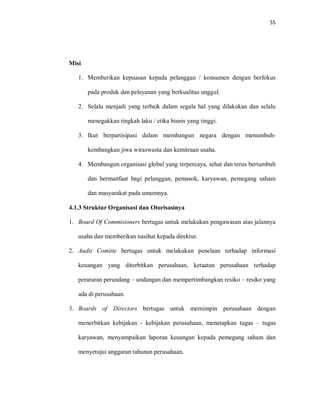 55
Misi
1. Memberikan kepuasan kepada pelanggan / konsumen dengan berfokus
pada produk dan pelayanan yang berkualitas unggul.
2. Selalu menjadi yang terbaik dalam segala hal yang dilakukan dan selalu
menegakkan tingkah laku / etika bisnis yang tinggi.
3. Ikut berpartisipasi dalam membangun negara dengan menumbuh-
kembangkan jiwa wiraswasta dan kemitraan usaha.
4. Membangun organisasi global yang terpercaya, sehat dan terus bertumbuh
dan bermanfaat bagi pelanggan, pemasok, karyawan, pemegang saham
dan masyarakat pada umumnya.
4.1.3 Struktur Organisasi dan Otorisasinya
1. Board Of Commisioners bertugas untuk melakukan pengawasan atas jalannya
usaha dan memberikan nasihat kepada direktur.
2. Audit Comitte bertugas untuk melakukan penelaan terhadap informasi
keuangan yang diterbitkan perusahaan, ketaatan perusahaan terhadap
peraturan perundang – undangan dan mempertimbangkan resiko – resiko yang
ada di perusahaan.
3. Boards of Directors bertugas untuk memimpin perusahaan dengan
menerbitkan kebijakan - kebijakan perusahaan, menetapkan tugas – tugas
karyawan, menyampaikan laporan keuangan kepada pemegang saham dan
menyetujui anggaran tahunan perusahaan.
 