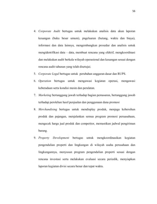 56
4. Corporate Audit bertugas untuk melakukan analisis data akun laporan
keuangan (buku besar umum), pngeluaran (hutang, waktu dan biaya),
informasi dan data lainnya, mengembangkan prosedur dan analisis untuk
mengidentifikasi data – data, membuat rencana yang efektif, mengkoordinasi
dan melakukan audit berkala wilayah operasional dan keuangan sesuai dengan
rencana audit tahunan yang telah disetujui.
5. Corporate Legal bertugas untuk perubahan anggaran dasar dan RUPS.
6. Operation bertugas untuk mengawasi kegiatan operasi, mengawasi
keberadaan serta kondisi mesin dan peralatan.
7. Marketing bertanggung jawab terhadap bagian pemasaran, bertanggung jawab
terhadap perolehan hasil penjualan dan penggunaan dana promosi
8. Merchandising bertugas untuk mendisplay produk, menjaga kebersihan
produk dan pajangan, menjalankan semua program promosi peruasahaan,
mengecek harga jual produk dan competitor, memastikan jadwal pengiriman
barang.
9. Property Development bertugas untuk mengkoordinasikan kegiatan
pengendalian properti dan lingkungan di wilayah usaha perusahaan dan
lingkungannya, menyusun program pengendalian properti sesuai dengan
rencana investasi serta melakukan evaluasi secara periodik, menyiapkan
laporan kegiatan divisi secara benar dan tepat waktu.
 