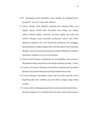 57
10. IT Bertanggung jawab memelihara sistem jaringan dan mengoptimalisasi
perangkat IT atau server yang ada di Alfamart.
11. Finance bertugas untuk membuat, memeriksa dan mengarsip faktur, nota
supplier, laporan AP/AR untuk memastikan status hutang atau piutang,
embuat, mencetak tagihan, menerima, memeriksa tagihan dari vendor dan
membuat rekapnya untuk memastikan pembayaran terkirim tepat waktu,
memeriksa rangkuman kas kecil, menenerima pembayaran dari pelanggan,
dan pembayaran ke supplier dengan tepat waktu dan akurat untuk memastikan
ketepatan waktu dan keakuratan penerimaan maupun pembayaran, melakukan
rekonsiliasi, melakukan stock opname perusahaan.
12. Human Capital bertugas memperbaiki dan memperhatikan mutu karyawan,
Menyediakan tenaga yang ahli dan sesuai dengan bidangnya masing – masing
13. Corporate Development Bertugas merencanakan, merancang dan menyajikan
presentasi yang menarik dan proposal untuk pendekatan bisnis baru
14. Franchise bertugas menyediakan tempat usaha dan modal sejumlah tertentu
bergantung pada jenis waralaba yang akan dibeli, menjaga image produk
waralaba
15. Corporate Affairs Bertanggung jawab untuk semua komunikasi internal dan
eksternal, mengurus hal - hal seperti buletin karyawan, laporan bisnis tahunan
 
