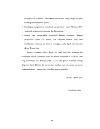 vii
menyelesaikan skripsi ini. Terima kasih untuk waktu, tenaga dan pikiran yang
telah bapak berikan untuk penulis.
4. Penulis juga mengucapkan terimakasih kepada teman – teman Akuntansi 2011
yang telah setia memberi semangat dan dukunganya.
5. Penulis juga mengucapkan terimakasih kepada Kordinator Wilayah
Distribution Centre Edi Priyono, dan karyawan alfamart yang telah
memberikan waktunya dan ilmunya sehingga penulis dapat menyelesaikan
skripsi dengan baik.
Penulis menyadari bahwa skripsi ini masih jauh dari sempurna dan
mempunyai banyak kekurangan, untuk itu penulis mengharapkan kritik dan saran
yang membangun dari berbagai pihak. Akhir kata, penulis berharap semoga
skripsi ini dapat diterima dan memberikan manfaat bagi kita semua khususnya
bagi penulis sendiri maupun bagi pihak lain yang membutukan.
Jakarta, Agustus 2015
Ummil Mu’minin
 