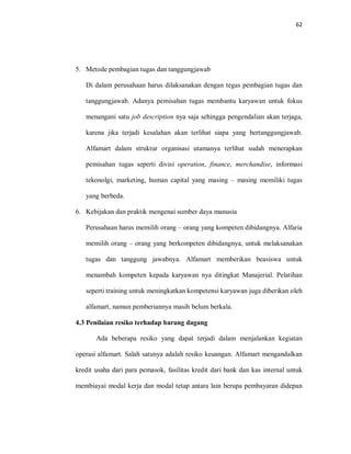 62
5. Metode pembagian tugas dan tanggungjawab
Di dalam perusahaan harus dilaksanakan dengan tegas pembagian tugas dan
tanggungjawab. Adanya pemisahan tugas membantu karyawan untuk fokus
menangani satu job description nya saja sehingga pengendalian akan terjaga,
karena jika terjadi kesalahan akan terlihat siapa yang bertanggungjawab.
Alfamart dalam struktur organisasi utamanya terlihat sudah menerapkan
pemisahan tugas seperti divisi operation, finance, merchandise, informasi
tekonolgi, marketing, human capital yang masing – masing memiliki tugas
yang berbeda.
6. Kebijakan dan praktik mengenai sumber daya manusia
Perusahaan harus memilih orang – orang yang kompeten dibidangnya. Alfaria
memilih orang – orang yang berkompeten dibidangnya, untuk melaksanakan
tugas dan tanggung jawabnya. Alfamart memberikan beasiswa untuk
menambah kompeten kepada karyawan nya ditingkat Manajerial. Pelatihan
seperti training untuk meningkatkan kompetensi karyawan juga diberikan oleh
alfamart, namun pemberiannya masih belum berkala.
4.3 Penilaian resiko terhadap barang dagang
Ada beberapa resiko yang dapat terjadi dalam menjalankan kegiatan
operasi alfamart. Salah satunya adalah resiko keuangan. Alfamart mengandalkan
kredit usaha dari para pemasok, fasilitas kredit dari bank dan kas internal untuk
membiayai modal kerja dan modal tetap antara lain berupa pembayaran didepan
 