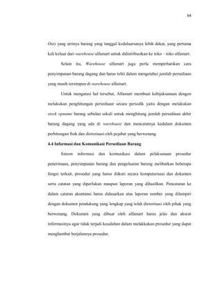 64
Out) yang artinya barang yang tanggal kedaluarsanya lebih dekat, yang pertama
kali keluar dari warehouse alfamart untuk didistribusikan ke toko – toko alfamart.
Selain itu, Warehouse alfamart juga perlu memperhatikan cara
penyimpanan barang dagang dan harus teliti dalam mengetahui jumlah persediaan
yang masih tersimpan di warehouse alfamart.
Untuk mengatasi hal tersebut, Alfamart membuat kebijaksanaan dengan
melakukan penghitungan persediaan secara periodik yaitu dengan melakukan
stock opname barang sebulan sekali untuk menghitung jumlah persediaan akhir
barang dagang yang ada di warehouse dan mencatatnya kedalam dokumen
perhitungan fisik dan diotorisasi oleh pejabat yang berwenang.
4.4 Informasi dan Komunikasi Persediaan Barang
Sistem informasi dan komunikasi dalam pelaksanaan prosedur
penerimaan, penyimpanan barang dan pengeluaran barang melibatkan beberapa
fungsi terkait, prosedur yang harus diikuti secara komputerisasi dan dokumen
serta catatan yang diperlukan maupun laporan yang dihasilkan. Pencatatan ke
dalam catatan akuntansi harus didasarkan atas laporan sumber yang dilampiri
dengan dokumen pendukung yang lengkap yang telah diotorisasi oleh pihak yang
berwenang. Dokumen yang dibuat oleh alfamart harus jelas dan akurat
informasinya agar tidak terjadi kesalahan dalam melakkukan prosedur yang dapat
menghambat berjalannya prosedur.
 
