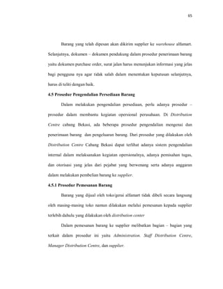 65
Barang yang telah dipesan akan dikirim supplier ke warehouse alfamart.
Selanjutnya, dokumen – dokumen pendukung dalam prosedur penerimaan barang
yaitu dokumen purchase order, surat jalan harus menunjukan informasi yang jelas
bagi pengguna nya agar tidak salah dalam menentukan keputusan selanjutnya,
harus di teliti dengan baik.
4.5 Prosedur Pengendalian Persediaan Barang
Dalam melakukan pengendalian persediaan, perlu adanya prosedur –
prosedur dalam membantu kegiatan opersional perusahaan. Di Distribution
Centre cabang Bekasi, ada beberapa prosedur pengendalian mengenai dan
penerimaan barang dan pengeluaran barang. Dari prosedur yang dilakukan oleh
Distribution Centre Cabang Bekasi dapat terlihat adanya sistem pengendalian
internal dalam melaksanakan kegiatan opersionalnya, adanya pemisahan tugas,
dan otorisasi yang jelas dari pejabat yang berwenang serta adanya anggaran
dalam melakukan pembelian barang ke supplier.
4.5.1 Prosedur Pemesanan Barang
Barang yang dijual oleh toko/gerai alfamart tidak dibeli secara langsung
oleh masing-masing toko namun dilakukan melalui pemesanan kepada supplier
terlebih dahulu yang dilakukan oleh distribution center
Dalam pemesanan barang ke supplier melibatkan bagian – bagian yang
terkait dalam prosedur ini yaitu Administration. Staff Distribution Centre,
Manager Distribution Centre, dan supplier.
 