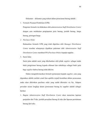 66
Dokumen – dokumen yang terkait dalam pemesanan barang adalah :
1. Formulir Pesanan Pembelian (UPB)
Pengisian formulir ini dilakukan oleh administration Staff Distribution Centre
dengan cara melakukan penginputan jenis barang, jumlah barang, harga
barang, potongan harga
2. Purchase Order
Bedasarkan formulir UPB yang telah diperiksa oleh Manager Distribution
Centre tersebut selanjutnya dijadikan pedoman oleh Administration Staff
Distribution Centre membuat PO (Purchase Order) kepada supplier.
3. Surat Jalan
Surat jalan adalah surat yang dikeluarkan oleh pihak supplier sebagai tanda
bukti pengiriman barang kepada alfamart dan sebaliknya sebagai bukti pula
bagi supplier bahwa barang telah dikirim.
Dalam menginformasikan formulir pemesanan kepada supplier, cara yang
digunakan adalah melalui email dan apabila terjadi kesalahan dalam pemesanan
maka akan dikirmkan purchase order yang sudah dikoreksi via fax. Adapun
prosedur secara lengkap dalam pemesanan barang ke supplier adalah sebagai
berikut:
1. Bagian Administration Staff Distribution Centre akan menerima laporan
penjualan dari Toko, jumlah persedian barang di toko dan laporan permintaan
barang dari toko.
 
