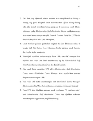 67
2. Dari data yang diperoleh, sistem otomatis akan mengidentifikasi barang –
barang yang perlu disiapkan untuk didistribusikan kepada masing-masing
toko. Jika jumlah persediaan barang yang ada di warehouse sudah dibatas
minimum, maka Administration Staff Distribution Centre melakukan proses
pemesanan barang dengan mengisi Formulir Pesanan Pembelian (UPB) dan
diberi nik karyawan pada UPB dikomputer.
3. Cetak Formulir pesanan pembelian rangkap dua dan diteruskan untuk di
koreksi oleh Distribution Centre Manager. lembar pertama untuk Supplier
dan Lembar kedua untuk arsip.
4. Jika terjadi kesalahan, dalam mengisi Form UPB, maka DC manager akan
merevisi dan Form UPB akan dikembalikan lagi ke Administration staff
Distribution Centre untuk dibenarkan dan dicetak kembali.
5. Jika sudah benar pengisian UPB oleh Administration Staff Distribution
Centre, maka Distribution Centre Manager akan memberikan otorisasi
dengan menandatangani UPB.
6. Jika Form UPB sudah ditandatangani oleh Distribution Centre Manager,
Administration Staff Distribution Manager melakukan pemesanan via email
7. Form UPB akan dijadikan pedoman untuk pembuatan PO (purchase order)
oleh Administration Staff Distribution Centre dan dijadikan dokumen
pendukung oleh supplier saat pengiriman barang.
 