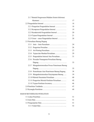 ix
2.1.7 Bentuk Pengawasan Didalam Sistem Informasi
Akuntansi ……………………………………….. 17
2.2 Pengendalian Internal .................................................... 18
2.2.1 Pengertian Pengendalian Internal ………………. 18
2.2.2 Komponen Pengendalian Internal ……………… 19
2.2.3 Karakteristik Pengendalian Internal ……………. 20
2.2.4 Tujuan Pengendalian Internal …………………... 21
2.2.5 Unsur – unsur Pengendalian Internal …………… 24
2.3 Persediaan Barang Dagang
2.3.1 Jenis – Jenis Persediaan ……………..…………. 24
2.3.2 Pengertian Persedian……………………………. 26
2.3.3 Arti Penting Persediaan….................................... 27
2.3.4 Tujuan dan Manfaat Persediaan………………… 29
2.3.5 Pengendalian Internal Atas Persediaan…………. 31
2.3.6 Prosedur Penanganan Persediaan Barang
Dagang…………………………………………. 33
2.3.7 Mengadministrasikan Proses Penerimaan Barang
Dagang…………………………………………. 35
2.3.8 Pemeriksaan Atas Penerimaan Barang Dagang.. 38
2.3.9 Mengadministrasikan Penyimpanan Barang ….. 39
2.3.10 Metode Pencatatan Persediaan ………………... 40
2.3.11 Pengertian Metode Penilaian Persediaan ..……. 45
2.3.12 Tujuan Penilaian Inventory ….……………….. 46
2.4 Penelitian Terdahulu ..................................................... 47
2.5 Kerangka Pemikiran …………………………………. 49
BAB III METODOLOGI PENELITIAN
3.1 Lokasi Penelitian .......................................................... 51
3.2 Jenis Data ...................................................................... 51
3.3 Pengumpulan Data ........................................................ 51
3.3.1 Telaah Data …………………………………….. 52
 