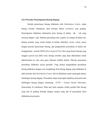79
4.5.3 Prosedur Penyimpanan Barang Dagang
Setelah penerimaan barang dilakukan oleh Distribution Centre, maka
barang tersebut selanjutnya akan disimpa dalam warehouse atau gudang.
Penyimpanan dilakukan bedasarkan jenis barang di dalam rak – rak yang
tersusun dengan rapi. Sebelum persediaan dari supplier di simpan di dalam rak,
barang tersebut yang masih berada di kardus diberikan sticker warna sesuai
dengan periode penerimaan barang, dan pengambilan persediaan di dalam rak
menggunakan metode FEFO (First Expired First Out) yang berarti barang yang
tanggal expired nya lebih awal, barang tersebut yang akan dikeluarkan untuk
didsribusikan ke toko atau gerai alfamart terlebih dahulu. Metode pencatatan
persediaan dilakukan secara periodik. Yang artinya pengendalian persediaan
barang dilakukan dengan cara menghitung fisik barang dagang yang dilakukan di
akhir periode oleh Distribution Centre. Hal ini dilakukan untuk mencegah adanya
kehilangan barang dagang. Perusahaan dapat mencegah terjadinya pencurian dan
kehilangan barang dengan memasang CCTV - Circuit Closed Television,
Sensormatic di warehouse. Pada saat stock opname, ketika jumlah fisik barang
yang ada di gudang berbeda dengan catatan yang ada di perusahaan akan
dilakukan penyesuaian.
 