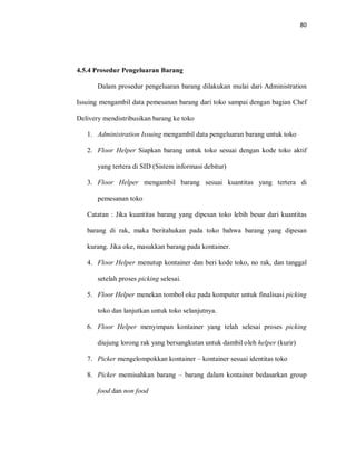 80
4.5.4 Prosedur Pengeluaran Barang
Dalam prosedur pengeluaran barang dilakukan mulai dari Administration
Issuing mengambil data pemesanan barang dari toko sampai dengan bagian Chef
Delivery mendistribusikan barang ke toko
1. Administration Issuing mengambil data pengeluaran barang untuk toko
2. Floor Helper Siapkan barang untuk toko sesuai dengan kode toko aktif
yang tertera di SID (Sistem informasi debitur)
3. Floor Helper mengambil barang sesuai kuantitas yang tertera di
pemesanan toko
Catatan : Jika kuantitas barang yang dipesan toko lebih besar dari kuantitas
barang di rak, maka beritahukan pada toko bahwa barang yang dipesan
kurang. Jika oke, masukkan barang pada kontainer.
4. Floor Helper menutup kontainer dan beri kode toko, no rak, dan tanggal
setelah proses picking selesai.
5. Floor Helper menekan tombol oke pada komputer untuk finalisasi picking
toko dan lanjutkan untuk toko selanjutnya.
6. Floor Helper menyimpan kontainer yang telah selesai proses picking
diujung lorong rak yang bersangkutan untuk dambil oleh helper (kurir)
7. Picker mengelompokkan kontainer – kontainer sesuai identitas toko
8. Picker memisahkan barang – barang dalam kontainer bedasarkan group
food dan non food
 