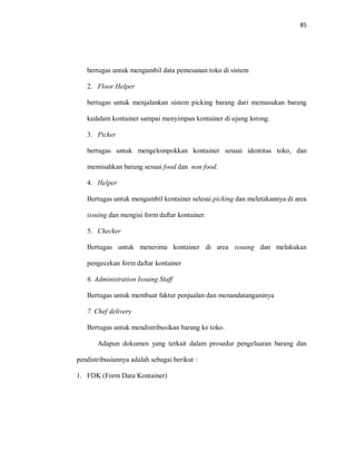 85
bertugas untuk mengambil data pemesanan toko di sistem
2. Floor Helper
bertugas untuk menjalankan sistem picking barang dari memasukan barang
kedalam kontainer sampai menyimpan kontainer di ujung lorong.
3. Picker
bertugas untuk mengelompokkan kontainer sesuai identitas toko, dan
memisahkan barang sesuai food dan non food.
4. Helper
Bertugas untuk mengambil kontainer selesai picking dan meletakannya di area
issuing dan mengisi form daftar kontainer.
5. Checker
Bertugas untuk menerima kontainer di area issuing dan melakukan
pengecekan form daftar kontainer
6. Administration Issuing Staff
Bertugas untuk membuat faktur penjualan dan menandatanganinya
7. Chef delivery
Bertugas untuk mendistribusikan barang ke toko.
Adapun dokumen yang terkait dalam prosedur pengeluaran barang dan
pendistribusiannya adalah sebagai berikut :
1. FDK (Form Data Kontainer)
 