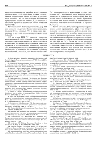 118 Педиатрия/2011/Том 90/№ 4
1. Iron Deficiency Anaemia: Assessment, Prevention, and
Control. A guide for programme managers. WHO; Geneva, 2001.
WHO/NHD/01.3
2. Domeloff M. Iron requirement of term breast-fed infants.
A study in Sweden in Honduras. Umea University Medical
Dissertations, 2001. New Series; № 759: 55 p.
3. Анемии у детей: диагностика, дифференциальная диа-
гностика, лечение. Под ред. А.Г. Румянцева и Ю.Н. Токарева.
2-е изд. М.: МАКС Пресс, 2004: 216 с.
4. Коколина В.Ф., Казюкова Т.В., Нафталиева Д.И. и др.
Маточные кровотечения пубертатного периода. Педиатрия.
2008; 87 (5): 67–73.
5. Самсыгина Г.А., Казюкова Т.В., Левина А.А. Дефицит
железа у детей и подростков: причины, диагностика, лечение,
профилактика. Учебное пособие для послевузовского профес-
сионального образования врачей педиатров. Педиатрия. 2006;
6 (приложение).
6. Казюкова Т.В. Возрастные особенности метаболизма
железа у детей и подростков в норме и патологии: Автореф.
дисс. … докт. мед. наук. М., 2009.
7. Ziegler E, Fomon S. Strategies for the prevention of iron
deficiency: iron in infant formulas and baby foods. Nutrition
Reviews. 1996; 54 (11): 348–354.
8. Конь И.Я., Куркова В.И. Роль алиментарного фактора в
развитии железодефицитной анемии у детей раннего возраста.
В кн.: Дефицит железа и железодефицитная анемия у детей.
М.: Славянский диалог, 2001: 87–98.
9. Нетребенко О.К., Украинцев С.Е. Кисломолочные про-
дукты и кисломолочные смеси: что лучше использовать в пита-
нии детей? Педиатрия. 2008; 87 (2): 74–77.
10. Eichner ER. Iron deficiency anemia. Curr. Sports Med.
Rep. 2010; 9 (3): 122–123.
11.ЗахароваИ.Н.,КоровинаН.А.,МаловаН.Е.Современные
аспекты диагностики и лечения железодефицитных состояний
у детей. Вопр. совр. педиатрии. 2002; 1 (1): 60–62.
12. Хотимченко С.А., Алексеева И.А., Батурин А.К.
Распространенность и профилактика дефицита железа у детей
и беременных женщин: влияние пищевого фактора. Рос. пед.
журнал. 1999; 1: 21–29.
13. Andrews NC. Medical Progress: Disorders of iron
metabolism. N. Engl. J. Med. 1999; 341: 1986–1995.
14. Lozoff B, Jimenez E, Hagen J, Mollen E, Wolf AW. Poo-
rer behavioral and developmental outcome more 10 years after treat-
ment for iron deficiency in infancy. Pediatrics. 2000; 105: 1–11.
15. Recommendations to prevent and control iron deficiency
with of the International Nutritional Anemia Consultative Group
(INACG), WHO and UNICEF. Geneve, 2001.
16. Финогенова Н.А. и др. Оценка эффективности лечения
железодефицитной анемии у детей препаратами железа раз-
личных групп. Consilium medicum. 2005; Педиатрия (прило-
жение 2): 66–67.
17. Nathan D, Oski F. Hematology of infancy and childhood.
6th. еd. Philadelphia: Saunders, 2003.
18. Olivares M, Walter T, Cook JD, et al. Usefulness of serum
transferrin receptor and serum ferritin in diagnosis of iron defi-
ciency in infancy. Am. J. Clin. Nutr. 2000; 72 (5): 1191–1195.
19. Ponka P. Tissue-specific regulation of iron metabolism
and heme synthesis: distinct control mechanisms in erythroid
cells. Blood. 1997; 89 (1): 1–25.
20. Ponka P. Iron metabolism: Physiology and pathophysio-
logy. J. Trace Elem. Exp. Med. 2006; 13 (1): 73–83.
21. Воронцов И.М. Железо и смежные проблемы мик-
ронутриентного обеспечения в предконцепционной, антена-
тальной и постнатальной педиатрии. В кн.: Дефицит железа
и железодефицитная анемия у детей. М.: Славянский диалог,
2001: 36–58.
22. Нормы физиологических потребностей в энер-
гии и пищевых веществах для различных групп населения
Российской Федерации: Методические рекомендации. М.: МР
2.3.1.24.32-08.
23. Таблицы химического состава и калорийности россий-
ских пищевых продуктов питания. Под ред. И.М. Скурихина,
В.А. Тутельяна. М., 2008.
24. Шилина У.А., Бреусенко Л.Е., Шалина Р.И., Казюко-
ва Т.В. Сравнение эффективности препаратов железа
(Мальтофер – и Ферроградумет) у беременных с ЖДА в III три-
местре. В кн.: Дефицит железа и железодефицитная анемия у
детей. М.: Славянский диалог, 2001: 132–140.
25. NRC/UNICEF (Nutrition Research Centre/United
Nations Childrens Fund). Nutritional Status of Mongolian
Children and Women 2004. 3rd National Nutrition Survey Report.
Ulaanbaatar, Mongolia: UNICEF, 2006.
26. Gibson RS, Manger MS, Krittaphol W, et al. Does zinc
deficiency play a role in stunting among primary school children
in NE Thailand? Brit. J. Nutr. 2007; 97: 167–175.
27. Лукушкина Е.Ф., Нетребенко О.К, Дурмашкина А.П.,
Васильева О.П. Отдаленные последствия вскармливания детей
раннего возраста неадаптированными молочными продукта-
ми. Педиатрия. 2007; 86 (4): 65–69.
28. Грибакин С.Г. Значение продуктов детского питания,
обогащенных железом, в профилактике железодефицитной
анемии. Вопр. совр. пед. 2002; 1 (5): 52–56.
ЛИТЕРАТУРА
кишечника развивается в крайне редких случаях
передозировки или отравления солями железа.
Темное окрашивание стула не имеет клиничес-
кого значения, но об этом следует обязательно
предупредить родителей ребенка, а для педиатра –
это очень простой и надежный способ контроля
приема ФП.
При появлении НЯ следует снизить дозу ФП
или заменить его другим. Важно также учитывать
взаимодействие солевых ФП с пищевыми про-
дуктами и другими лекарственными средствами
(табл. 5).
ФП на основе ГПК-Fe3+ лишены указанных
выше взаимодействий, их прием не лимитируется
диетическими ограничениями и характеризуется
в несколько раз меньшим количеством побочных
эффектов и, соответственно, отказов от лечения
[35], поэтому профилактику начинают сразу с рас-
четной дозы. Кроме того, исследования вкусового
восприятия ФП показали, что ФП на основе ГПК-
Fe3+ воспринимаются младенцами лучше, чем
солевые ФП, неприятный вкус которых может
приводить к прерыванию лечения [36]. Все это
делает ФП на основе ГПК-Fe3+ весьма привлека-
тельными для использования в педиатрической
практике, повышает комплаентность к терапии
[6, 33, 34].
Таким образом, ДЖ у детей раннего возраста
можно легко предупредить. Для этого следует
провести «ревизию» рациона ребенка и/или кор-
мящей матери, помочь в выборе адаптированной
смеси и продуктов прикорма, полностью исклю-
чить из рациона детей первого года жизни цельное
молоко, уменьшить объем потребляемого кефира
до 200–300 мл [31]. Детям из групп высокого
риска необходимо проводить профилактику ЖДС
с помощью эффективных и безопасных ФП на
протяжении первого года жизни, что способно
значительно снизить частоту развития ЖДА и ее
неблагоприятных последствий.
 