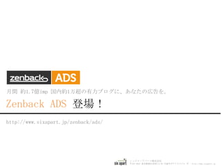 Zenback ADS GUIDE
シックス・アパート株式会社
〒107-0052 東京都港区赤坂5-2-39 円通寺ガデリウスビル 7F | http://www.sixapart.jp
http://www.sixapart.jp/zenback/ads/
月間 約1.5億imp 国内約1万超の有力ブログに、あなたの広告を。
 