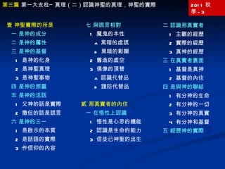 2011 秋季 -3 二 認識那真實者 1  主觀的經歷 2  實際的經歷 3  真神的經歷 三 在真實者裏面 1  基督是真神 2  基督的內住 四 是與神的聯結 1  有分神的生命 2  有分神的一切 3  有分神的真實 4  有分神和基督 五 經歷神的實際 第三篇  第一大支柱─真理（二）認識神聖的真理，神聖的實際 壹 神聖實際的所是 一 是神的成分 二 是神的屬性 三 是神的基督 1  是神的化身 2  是神聖真理 3  是神聖事物 四 是神的那靈 五 是神的活話 1  父神的話是實際 2  撒但的話是謊言 六 是神的三一 1  是啟示的本質 2  是話語的實際 3  作信仰的內容 七 與謊言相對 1  魔鬼的本性 a  黑暗的虛謊 b  黑暗的彰顯 2  舊造的虛空 3  偶像的頂替 a  認識代替品 b  謹防代替品 貳 那真實者的內住 一 在悟性上認識 1  悟性是心思的機能 2  認識是生命的能力 3  信徒已神聖的出生 
