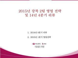 2015년 강북 2팀 영업 전략
및 14년 4분기 리뷰
1. 2014년 4분기 리뷰
2. 2015년 1분기 영업전략
 